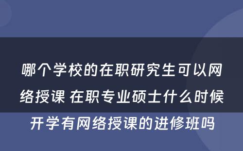 哪个学校的在职研究生可以网络授课 在职专业硕士什么时候开学有网络授课的进修班吗