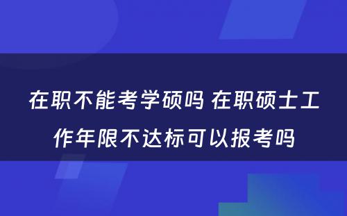 在职不能考学硕吗 在职硕士工作年限不达标可以报考吗