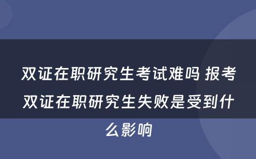 双证在职研究生考试难吗 报考双证在职研究生失败是受到什么影响