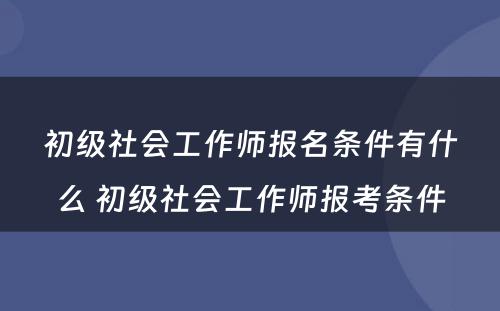 初级社会工作师报名条件有什么 初级社会工作师报考条件