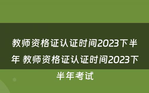 教师资格证认证时间2023下半年 教师资格证认证时间2023下半年考试
