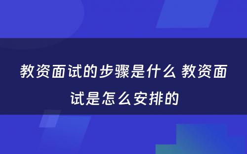 教资面试的步骤是什么 教资面试是怎么安排的