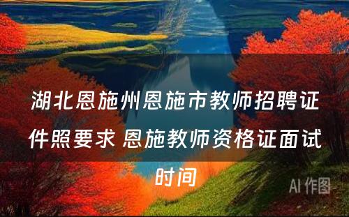 湖北恩施州恩施市教师招聘证件照要求 恩施教师资格证面试时间