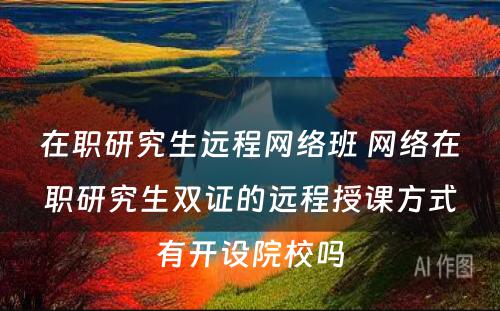 在职研究生远程网络班 网络在职研究生双证的远程授课方式有开设院校吗