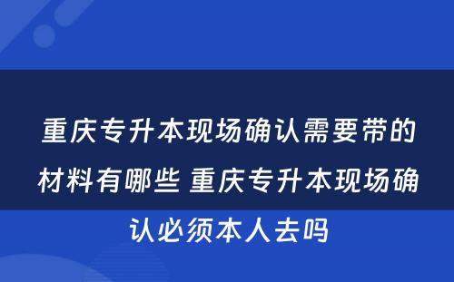 重庆专升本现场确认需要带的材料有哪些 重庆专升本现场确认必须本人去吗