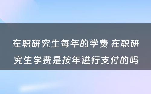 在职研究生每年的学费 在职研究生学费是按年进行支付的吗