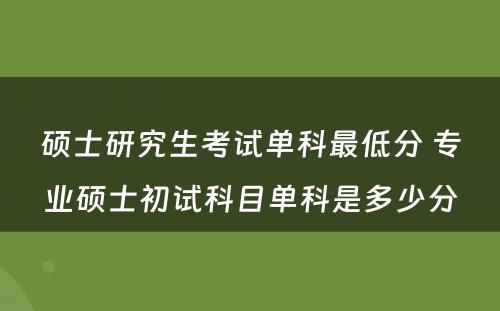 硕士研究生考试单科最低分 专业硕士初试科目单科是多少分