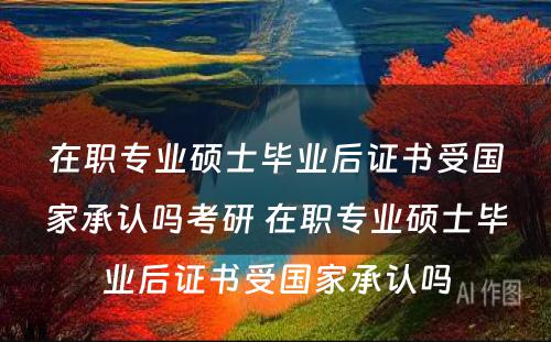 在职专业硕士毕业后证书受国家承认吗考研 在职专业硕士毕业后证书受国家承认吗