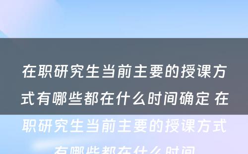 在职研究生当前主要的授课方式有哪些都在什么时间确定 在职研究生当前主要的授课方式有哪些都在什么时间