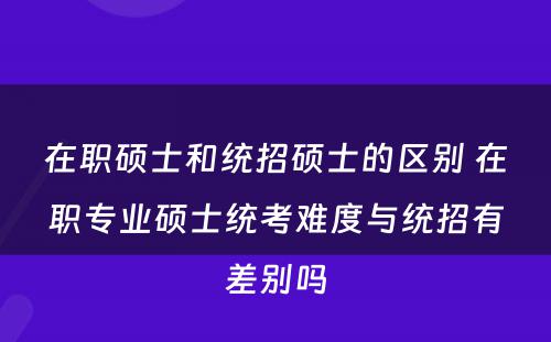 在职硕士和统招硕士的区别 在职专业硕士统考难度与统招有差别吗