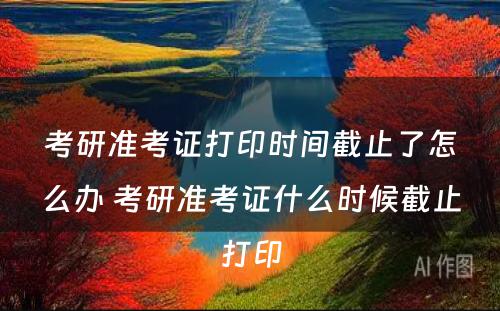 考研准考证打印时间截止了怎么办 考研准考证什么时候截止打印