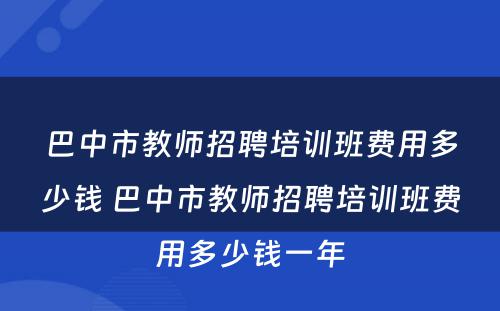 巴中市教师招聘培训班费用多少钱 巴中市教师招聘培训班费用多少钱一年