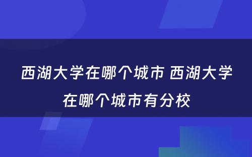 西湖大学在哪个城市 西湖大学在哪个城市有分校