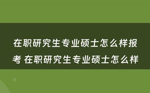 在职研究生专业硕士怎么样报考 在职研究生专业硕士怎么样