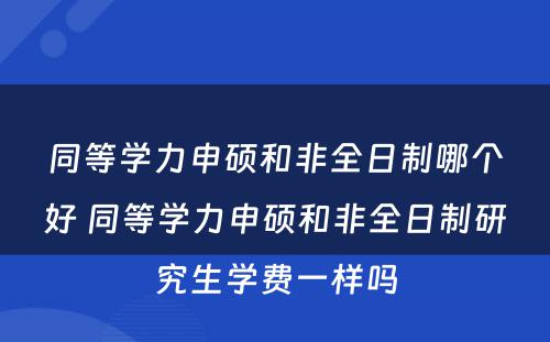 同等学力申硕和非全日制哪个好 同等学力申硕和非全日制研究生学费一样吗