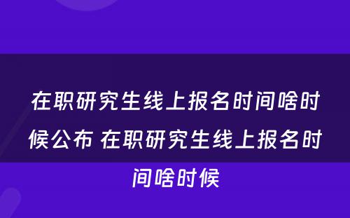 在职研究生线上报名时间啥时候公布 在职研究生线上报名时间啥时候