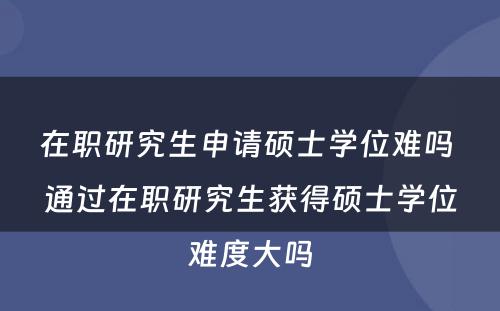 在职研究生申请硕士学位难吗 通过在职研究生获得硕士学位难度大吗