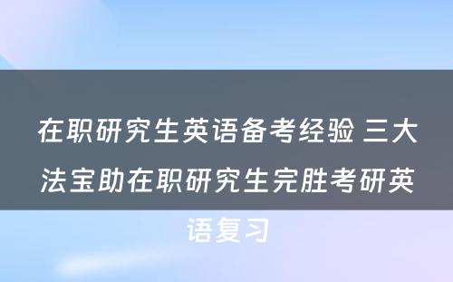 在职研究生英语备考经验 三大法宝助在职研究生完胜考研英语复习