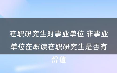 在职研究生对事业单位 非事业单位在职读在职研究生是否有价值