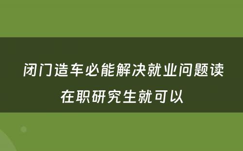  闭门造车必能解决就业问题读在职研究生就可以