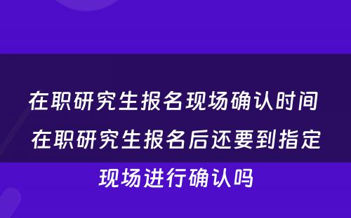 在职研究生报名现场确认时间 在职研究生报名后还要到指定现场进行确认吗