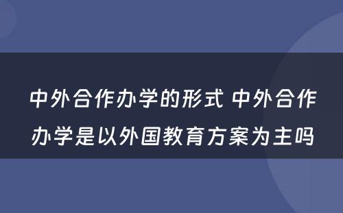 中外合作办学的形式 中外合作办学是以外国教育方案为主吗