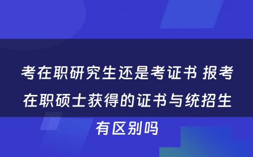 考在职研究生还是考证书 报考在职硕士获得的证书与统招生有区别吗