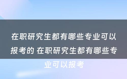 在职研究生都有哪些专业可以报考的 在职研究生都有哪些专业可以报考