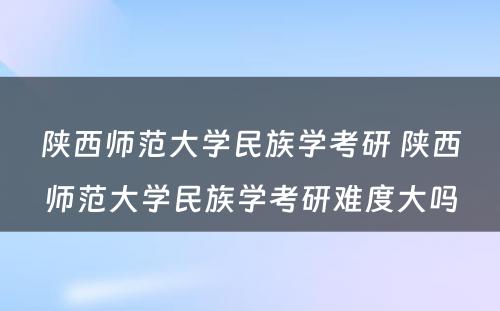 陕西师范大学民族学考研 陕西师范大学民族学考研难度大吗