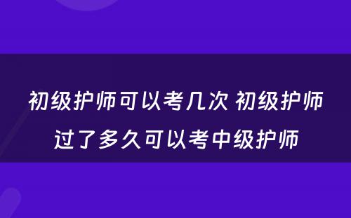 初级护师可以考几次 初级护师过了多久可以考中级护师