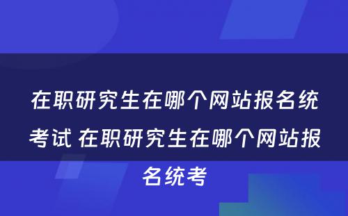 在职研究生在哪个网站报名统考试 在职研究生在哪个网站报名统考