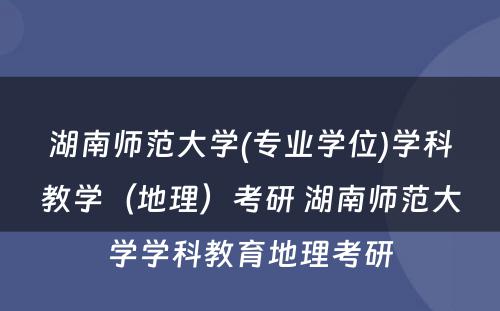 湖南师范大学(专业学位)学科教学（地理）考研 湖南师范大学学科教育地理考研