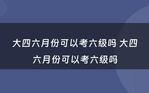 大四六月份可以考六级吗 大四六月份可以考六级吗