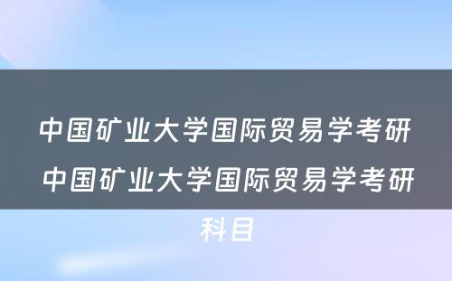 中国矿业大学国际贸易学考研 中国矿业大学国际贸易学考研科目