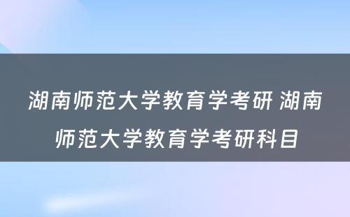 湖南师范大学教育学考研 湖南师范大学教育学考研科目