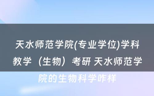 天水师范学院(专业学位)学科教学（生物）考研 天水师范学院的生物科学咋样