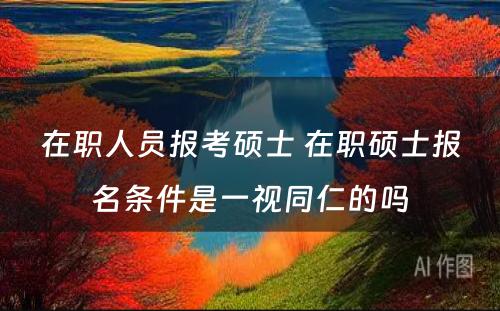 在职人员报考硕士 在职硕士报名条件是一视同仁的吗