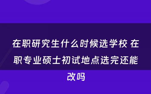 在职研究生什么时候选学校 在职专业硕士初试地点选完还能改吗