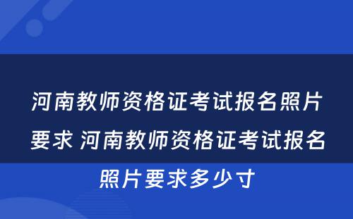 河南教师资格证考试报名照片要求 河南教师资格证考试报名照片要求多少寸
