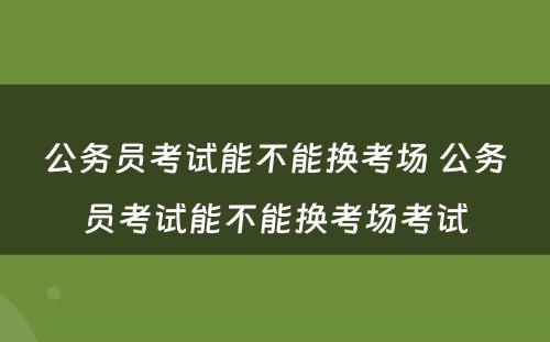 公务员考试能不能换考场 公务员考试能不能换考场考试