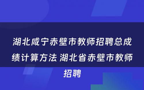 湖北咸宁赤壁市教师招聘总成绩计算方法 湖北省赤壁市教师招聘