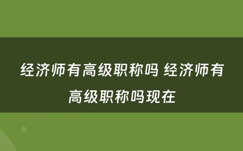 经济师有高级职称吗 经济师有高级职称吗现在