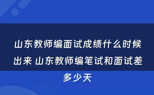 山东教师编面试成绩什么时候出来 山东教师编笔试和面试差多少天