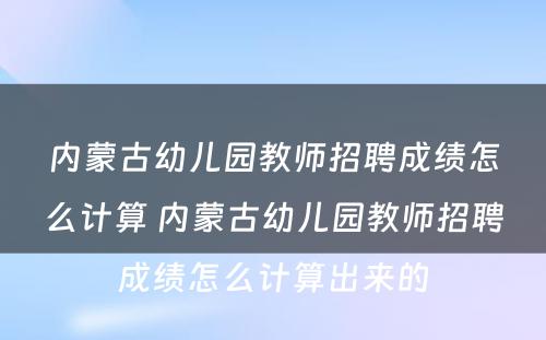 内蒙古幼儿园教师招聘成绩怎么计算 内蒙古幼儿园教师招聘成绩怎么计算出来的