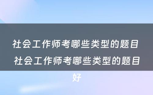 社会工作师考哪些类型的题目 社会工作师考哪些类型的题目好