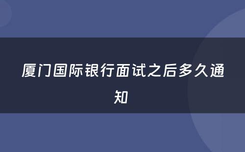 厦门国际银行面试之后多久通知 