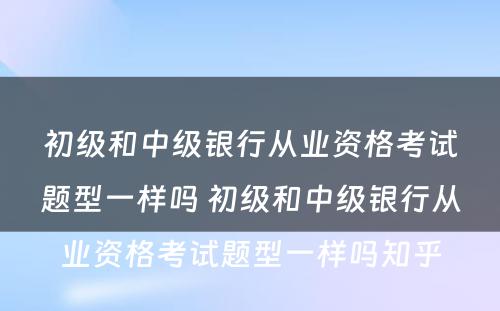 初级和中级银行从业资格考试题型一样吗 初级和中级银行从业资格考试题型一样吗知乎