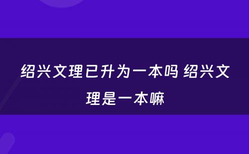 绍兴文理已升为一本吗 绍兴文理是一本嘛