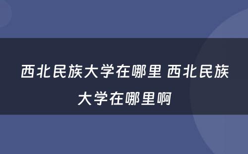 西北民族大学在哪里 西北民族大学在哪里啊