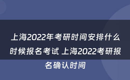 上海2022年考研时间安排什么时候报名考试 上海2022考研报名确认时间